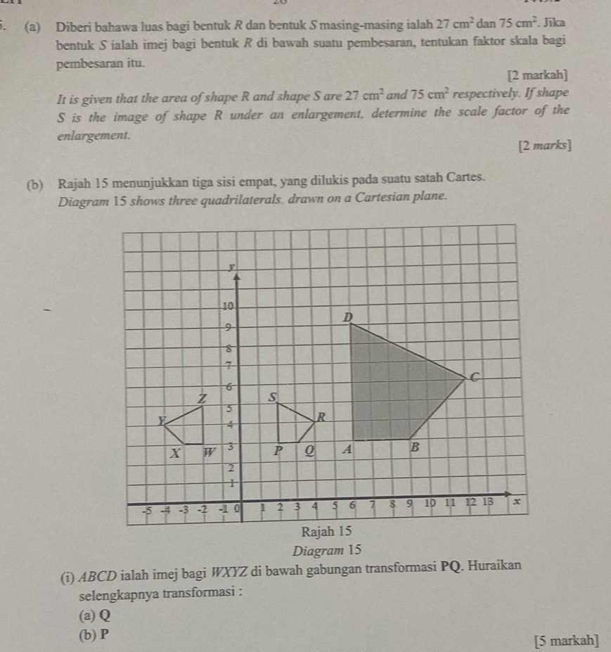 Diberi bahawa luas bagi bentuk R dan bentuk S masing-masing ialah 27cm^2 dan 75cm^2. Jika 
bentuk S ialah imej bagi bentuk R di bawah suatu pembesaran, tentukan faktor skala bagi 
pembesaran itu. 
[2 markah] 
It is given that the area of shape R and shape S are 27cm^2 and 75cm^2 respectively. If shape
S is the image of shape R under an enlargement, determine the scale factor of the 
enlargement. 
[2 marks] 
(b) Rajah 15 menunjukkan tiga sisi empat, yang dilukis pada suatu satah Cartes. 
Diagram 15 shows three quadrilaterals, drawn on a Cartesian plane. 
Diagram 15 
(i) ABCD ialah imej bagi WXYZ di bawah gabungan transformasi PQ. Huraikan 
selengkapnya transformasi : 
(a) Q
(b) P
[5 markah]