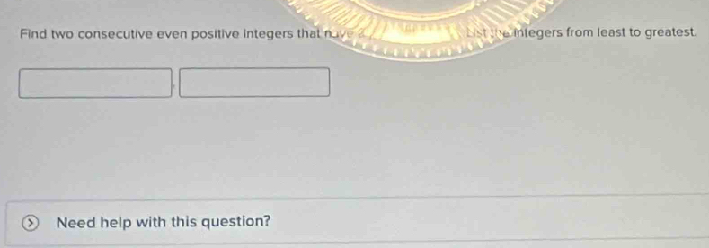 Find two consecutive even positive integers that nave List the integers from least to greatest. 
Need help with this question?