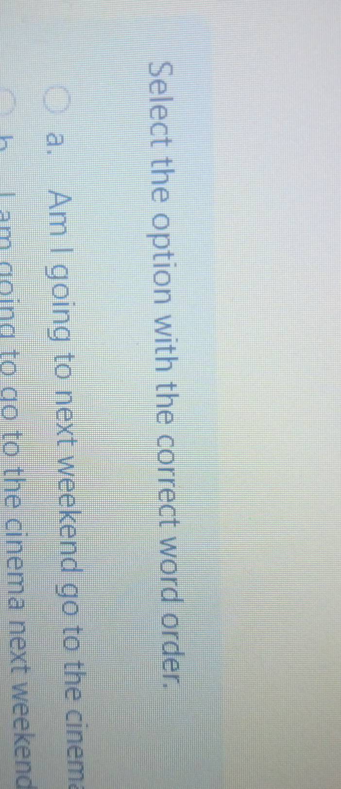 Select the option with the correct word order.
a. Am I going to next weekend go to the cinem.
h I am going to go to the cinema next weekend