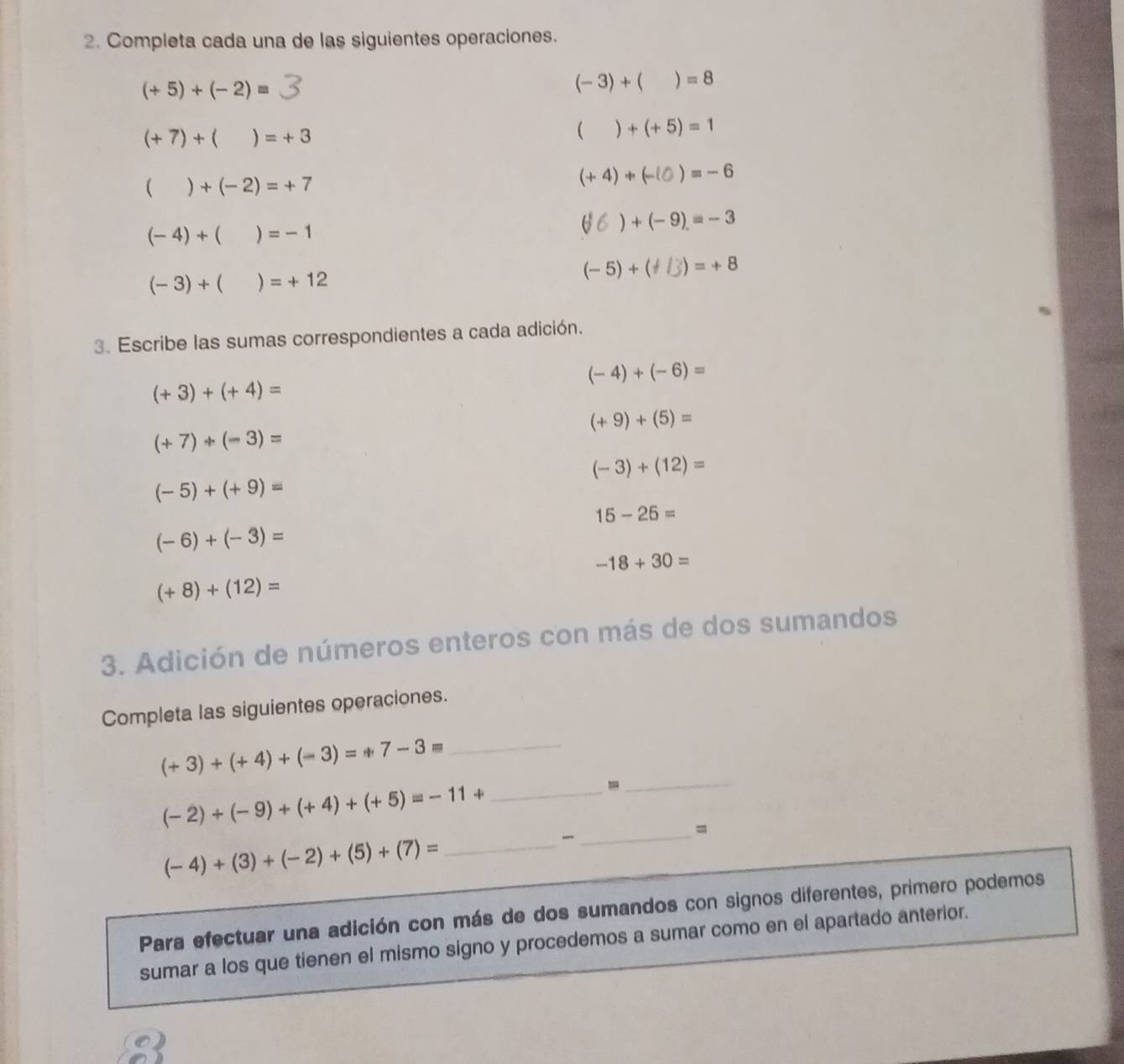 Completa cada una de las siguientes operaciones.
(+5)+(-2)=
(-3)+()=8
(+7)+()=+3
()+(+5)=1
()+(-2)=+7
(+4)+(-10)=-6
(-4)+()=-1
) +(-9)=-3
(-3)+()=+12
(-5)+(+/3)=+8
3. Escribe las sumas correspondientes a cada adición.
(-4)+(-6)=
(+3)+(+4)=
(+9)+(5)=
(+7)+(-3)=
(-3)+(12)=
(-5)+(+9)=
15-25=
(-6)+(-3)=
-18+30=
(+8)+(12)=
3. Adición de números enteros con más de dos sumandos 
Completa las siguientes operaciones. 
_ (+3)+(+4)+(-3)=+7-3=
- 
_
(-2)+(-9)+(+4)+(+5)=-11+ _ 

_=
(-4)+(3)+(-2)+(5)+(7)= _ 
Para efectuar una adición con más de dos sumandos con signos diferentes, primero podemos 
sumar a los que tienen el mismo signo y procedemos a sumar como en el apartado anterior. 
Q