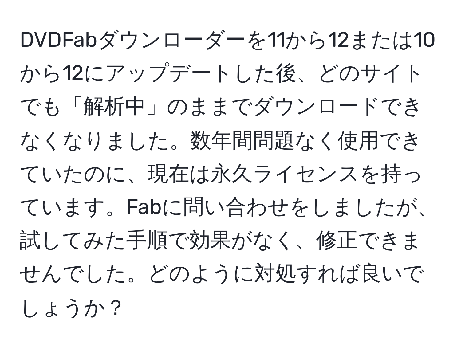 DVDFabダウンローダーを11から12または10から12にアップデートした後、どのサイトでも「解析中」のままでダウンロードできなくなりました。数年間問題なく使用できていたのに、現在は永久ライセンスを持っています。Fabに問い合わせをしましたが、試してみた手順で効果がなく、修正できませんでした。どのように対処すれば良いでしょうか？