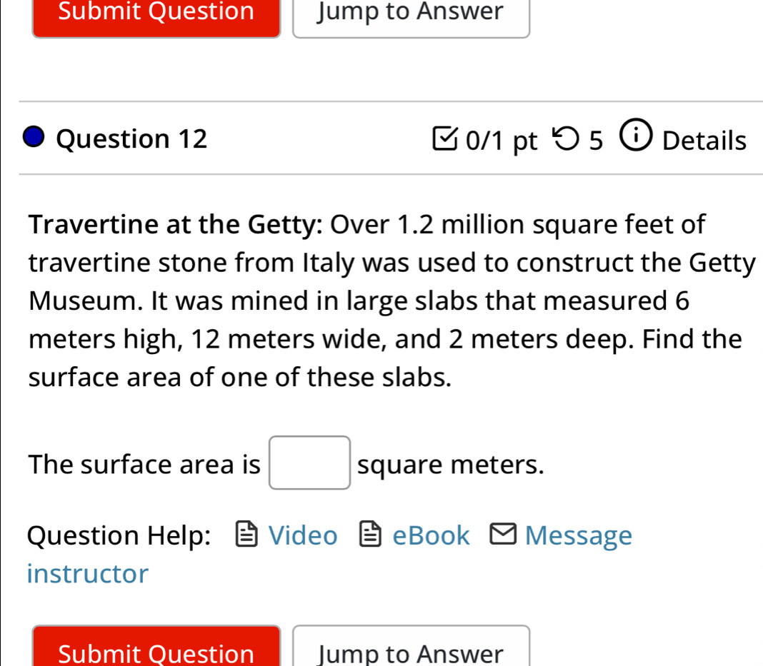 Submit Question Jump to Answer 
Question 12 0/1 pt つ 5 Details 
Travertine at the Getty: Over 1.2 million square feet of 
travertine stone from Italy was used to construct the Getty 
Museum. It was mined in large slabs that measured 6
meters high, 12 meters wide, and 2 meters deep. Find the 
surface area of one of these slabs. 
The surface area is □ square meters. 
Question Help: Video eBook Message 
instructor 
Submit Question Jump to Answer