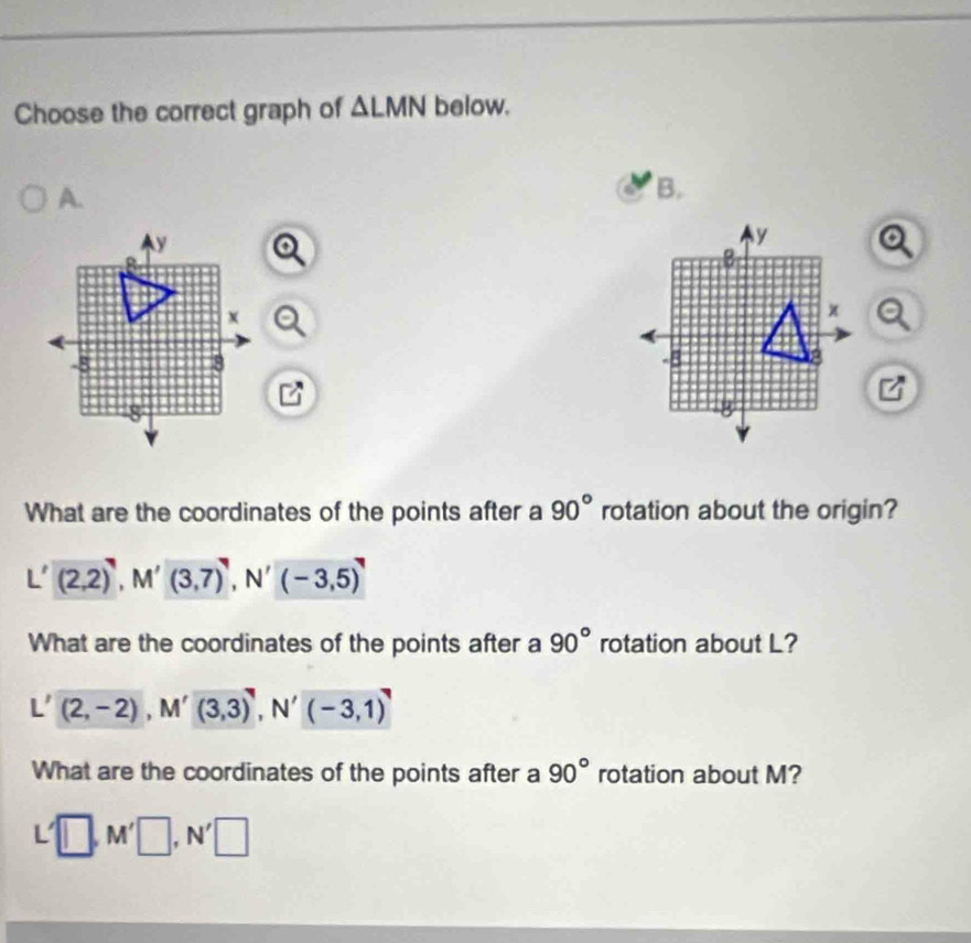 Choose the correct graph of △ LMN below.
A.
B.
What are the coordinates of the points after a 90° rotation about the origin?
(2,2)^7, M'(3,7)^7, N'(-3,5)^7
What are the coordinates of the points after a 90° rotation about L?
(2,-2), M'(3,3)', N'(-3,1)'
What are the coordinates of the points after a 90° rotation about M?
L'□ , M'□ , N'□