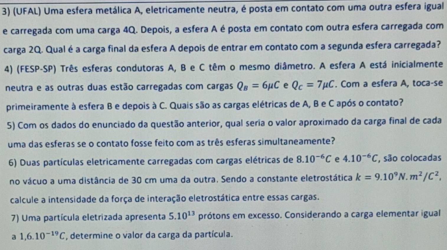 (UFAL) Uma esfera metálica A, eletricamente neutra, é posta em contato com uma outra esfera igual 
e carregada com uma carga 4Q. Depois, a esfera A é posta em contato com outra esfera carregada com 
carga 2Q. Qual é a carga final da esfera A depois de entrar em contato com a segunda esfera carregada? 
4) (FESP-SP) Três esferas condutoras A, B e C têm o mesmo diâmetro. A esfera A está inicialmente 
neutra e as outras duas estão carregadas com cargas Q_B=6mu C e Q_c=7mu C. Com a esfera A, toca-se 
primeiramente à esfera B e depois à C. Quais são as cargas elétricas de A, B e C após o contato? 
5) Com os dados do enunciado da questão anterior, qual seria o valor aproximado da carga final de cada 
uma das esferas se o contato fosse feito com as três esferas simultaneamente? 
6) Duas partículas eletricamente carregadas com cargas elétricas de 8.10^(-6)C e 4.10^(-6)C , são colocadas 
no vácuo a uma distância de 30 cm uma da outra. Sendo a constante eletrostática k=9.10^9N. m^2/C^2, 
calcule a intensidade da força de interação eletrostática entre essas cargas. 
7) Uma partícula eletrizada apresenta 5.10^(13) prótons em excesso. Considerando a carga elementar igual 
a 1, 6.10^(-19)C , determine o valor da carga da partícula.