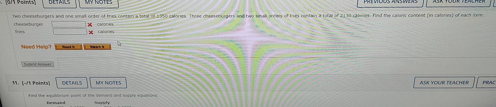 DETAILS MY NOTES 
Two cheeseburgers and one small order of fries contain a total of 1350 calories. Three cheeseburgers and two small orders of fries contain a total of 2130 calories. Find the caloric content (in calories) of each item. 
cheeseburger X calories 
fries X calories 
Need Help? Read It Watch it 
Submit Answer 
11. [-/1 Points] DETAILS MY NOTES ASK YOUR TEACHER PRAC 
Find the equilibrium point of the demand and supply equations. 
Demand Supply