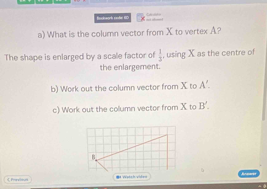 Bookwork code: 6D Calcsilator 
not slowed 
a) What is the column vector from X to vertex A? 
The shape is enlarged by a scale factor of  1/3  , using X as the centre of 
the enlargement. 
b) Work out the column vector from X to A'. 
c) Work out the column vector from X to B'. 
Answer 
< Previous ■4 Watch video