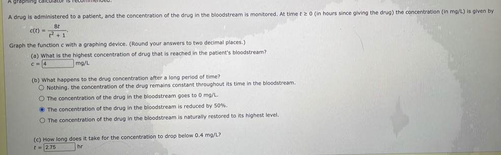 A drug is administered to a patient, and the concentration of the drug in the bloodstream is monitored. At time t ≥ 0 (in hours since giving the drug) the concentration (in mg/L) is given by
c(t)= 8t/t^2+1 . 
Graph the function c with a graphing device. (Round your answers to two decimal places.)
(a) What is the highest concentration of drug that is reached in the patient's bloodstream?
c=4mg/L
(b) What happens to the drug concentration after a long period of time?
Nothing, the concentration of the drug remains constant throughout its time in the bloodstream.
The concentration of the drug in the bloodstream goes to 0 mg/L.
The concentration of the drug in the bloodstream is reduced by 50%.
The concentration of the drug in the bloodstream is naturally restored to its highest level.
(c) How long does it take for the concentration to drop below 0.4 mg/L?
t=2.75hr