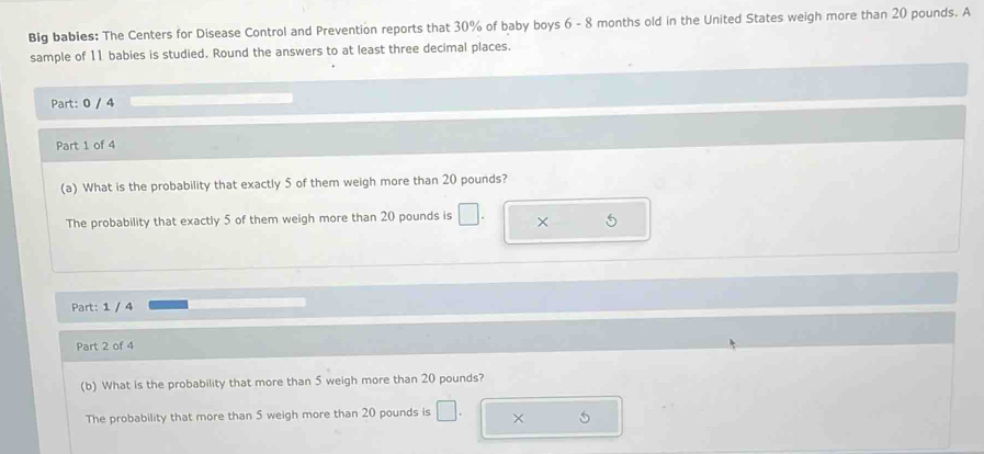 Big babies: The Centers for Disease Control and Prevention reports that 30% of baby boys 6 - 8 months old in the United States weigh more than 20 pounds. A 
sample of 11 babies is studied. Round the answers to at least three decimal places. 
Part: 0 / 4 
Part 1 of 4 
(a) What is the probability that exactly 5 of them weigh more than 20 pounds? 
The probability that exactly 5 of them weigh more than 20 pounds is □ × 
Part: 1 / 4 
Part 2 of 4 
(b) What is the probability that more than 5 weigh more than 20 pounds? 
The probability that more than 5 weigh more than 20 pounds is × 5