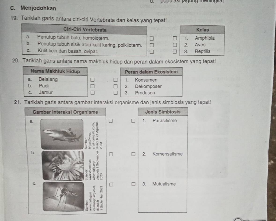 populasi jagung meningkat
C. Menjodohkan
19. Tariklah garis antara ciri-ciri Vertebrata dan kelas yang tepat!
Kelas
1. Amphibia
2. Aves
3. Reptilia
20. Tariklah garis antara nama makhluk hidup dan peran dalam ekosistem yang tepat!

21. Tariklah garis antara gambar interaksi organisme dan jenis simbiosis yang tepat!
Gambar Interaksi Organisme Jenis Simbiosis
a. 1. Parasitisme
S
b.
2. Komensalisme
ξ S
C. 3. Mutualisme
3 : 2