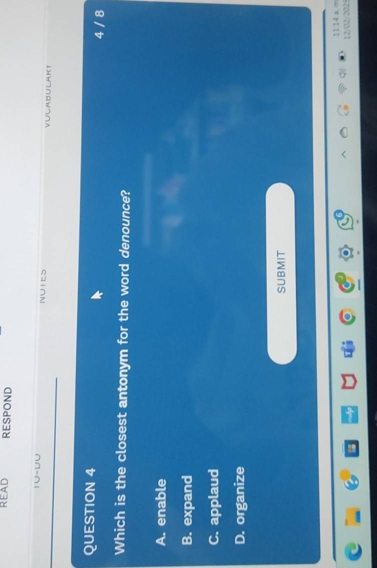 READ RESPOND
1∪-U∪
NuIE VULABULAKY
QUESTION 4 4 / 8
Which is the closest antonym for the word denounce?
A. enable
B. expand
C. applaud
D. organize
SUBMIT
1114 a. m
12/02/2025