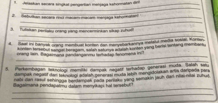 Jelaskan secara singkat pengertian menjaga kehormatan diri! 
_ 
2. Sebutkan secara rinci macam-macam menjaga kehormatan! 
_ 
3. Tuliskan perilaku orang yang mencerminkan sikap zuhud! 
_ 
4. Saat ini banyak orang membuat konten dan menyebarkannya melalui media sosial. Konten- 
konten tersebut sangat beragam, salah satunya adalah konten yang berisi tentang membantu 
_ 
orang lain. Bagaimana pandanganmu terhadap fenomena ini? 
_ 
5. Perkembagan teknologi memiliki dampak negatif terhadap generasi muda. Salah satu 
dampak negatif dari teknologi adalah generasi muda lebih mengidolakan artis daripada para 
nabi dan rasul sehingga berdampak pada perilaku yang semakin jauh dari nilai-nilai zuhud. 
_ 
Bagaimana pendapatmu dalam menyikapi hal tersebut? 
_