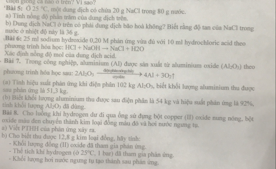 chộn giong ca nao ở trên? Vi sao?
'Bài 5: 025°C ' một ung dịch có chứa 20 g NaCl trong 80 g nước.
a) Tính nồng độ phần trăm của dung dịch trên.
b) Dung dịch NaCl ở trên có phải dung dịch bão hoà không? Biết rằng độ tan của NaCl trong
nước ở nhiệt độ này là 36 g.
Bài 6: 25 ml sodium hydroxide 0,20 M phản ứng vừa đủ với 10 ml hydrochloric acid theo
phương trình hóa học: HCl+NaOHto NaCl+H2O
Xác định nồng độ mol của dung dịch acid.
Bài 7. Trong công nghiệp, aluminium (Al) được sản xuất từ aluminium oxide (Al_2O_3) theo
ngchay
phương trình hóa học sau: 2Al_2O_3  anpoulite/avolite  4Al+3O_2uparrow
(a) Tính hiệu suất phản ứng khi điện phân 102kg Al_2O_3 , biết khối lượng aluminium thu được
sau phàn ứng là 51,3 kg.
(b) Biết khối lượng aluminium thu được sau điện phân là 54 kg và hiệu suất phản ứng là 92%,
tính khối lượng Al_2O_3 đã dùng.
Bài 8. Cho luồng khí hydrogen dư đi qua ống sứ đựng bột copper (II) oxide nung nóng, bột
oxide màu đen chuyên thành kim loại đồng màu đỏ và hơi nước ngưng tụ.
a) Viết PTHH của phản ứng xảy ra.
b) Cho biết thu được 12,8 g kim loại đồng, hãy tính:
- Khổi lượng đồng (II) oxide đã tham gia phản ứng.
- Thể tích khí hydrogen (ở 25°C , 1 bar) đã tham gia phản ứng.
- Khối lượng hơi nước ngưng tụ tạo thành sau phản ứng.