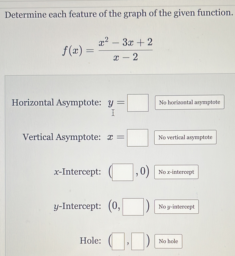 Determine each feature of the graph of the given function.
f(x)= (x^2-3x+2)/x-2 
Horizontal Asymptote: y=□ No horizontal asymptote 
Vertical Asymptote: x=□ No vertical asymptote 
x-Intercept: (□ ,0) No x-intercept 
y-Intercept: (0,□ ) No y-intercept 
Hole: (□ ,□ ) No hole