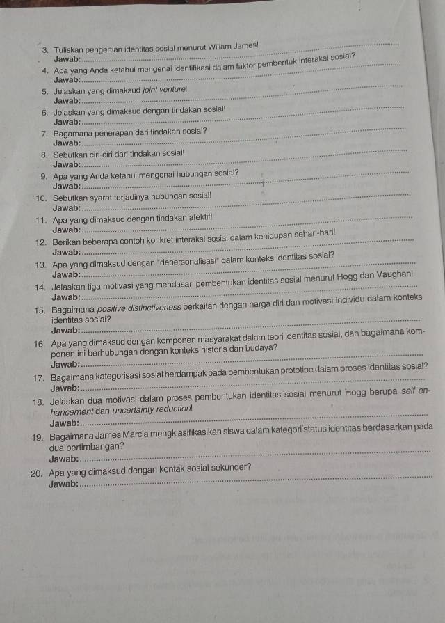 Tuliskan pengertian identitas sosial menurut Wiliam James!
Jawab:
_
4. Apa yang Anda ketahui mengenal identifikasi dalam taktor pembentuk interaksi sosial?
Jawab:
5. Jelaskan yang dimaksud joint venture
_
Jawab:
_
6. Jelaskan yang dimaksud dengan tindakan sosial!
_
Jawab:
7. Bagamana penerapan dari tindakan sosial?
_
Jawab:
8. Sebutkan ciri-ciri dari tindakan sosial!
_
Jawab:
9. Apa yang Anda ketahui mengenai hubungan sosial?
_
Jawab:
10. Sebutkan syarat terjadinya hubungan sosial!
Jawab:
11. Apa yang dimaksud dengan tindakan afektif
Jawab:
12. Berikan beberapa contoh konkret interaksi sosial dalam kehidupan sehari-hari
Jawab:
13. Apa yang dimaksud dengan "depersonalisasi" dalam konteks identitas sosial?
Jawab:
14. Jelaskan tiga motivasi yang mendasari pembentukan identitas sosial menurut Hogg dan Vaughan!
Jawab:
_
15. Bagaimana positive distinctiveness berkaitan dengan harga diri dan motivasi individu dalam konteks
identitas sosial?
Jawab:
16. Apa yang dimaksud dengan komponen masyarakat dalam teori identitas sosial, dan bagaimana kom-
ponen ini berhubungan dengan konteks historis dan budaya?
Jawab:
_
17. Bagaimana kategorisasi sosial berdampak pada pembentukan prototipe dalam proses identitas sosial?
Jawab:
18. Jelaskan dua motivasi dalam proses pembentukan identitas sosial menurut Hogg berupa self en-
hancement dan uncertainty reduction!
Jawab:
_
19. Bagaimana James Marcia mengklasifikasikan siswa dalam kategori'status identitas berdasarkan pada
dua pertimbangan?
Jawab:
_
20. Apa yang dimaksud dengan kontak sosial sekunder?
Jawab: