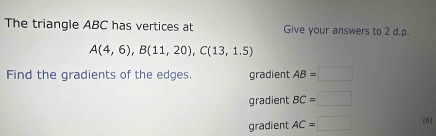 The triangle ABC has vertices at Give your answers to 2 d.p.
A(4,6), B(11,20), C(13,1.5)
Find the gradients of the edges. gradient AB=□
gradient BC=□
gradient AC=□
[6]