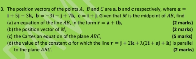 The position vectors of the points A, B and C are a, b and c respectively, where a=
i+5j-3k, b=-3i-j+7k, c=i+j. Given that M is the midpoint of AB, find 
(a) an equation of the line AB, in the form r=a+tb, (2 marks) 
(b) the position vector of M, (2 marks) 
(c) the Cartesian equation of the plane ABC, (5 marks) 
(d) the value of the constant a for which the line r=j+2k+lambda (2i+aj+k) is parallel 
to the plane ABC. (2 marks)