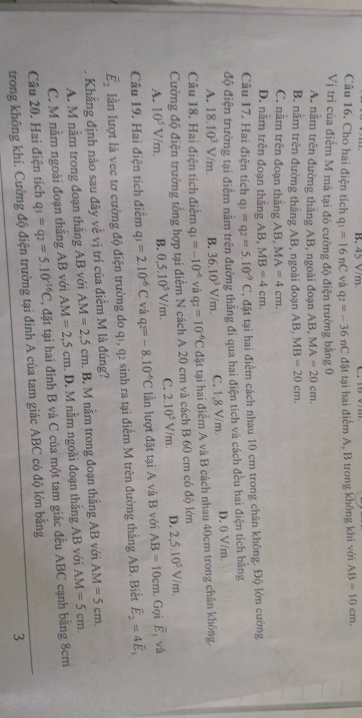 V/m.
Câu 16. Cho hai điện tích q_1=16nC và q_2=-36nC đặt tại hai điểm A, B trong không khí với AB=10cm.
Vị trí của điểm M mà tại đó cường độ điện trường bằng 0
A. nằm trên đường thẳng AB, ngoài đoạn AB, MA=20cm.
B. nằm trên đường thắng AB, ngoài đoạn AB, MB=20cm.
C. nằm trên đoạn thắng AB, MA=4cm.
D. nằm trên đoạn thắng AB, MB=4cm.
Câu 17. Hai điện tích q_1=q_2=5.10^(-9)C , đặt tại hai điểm cách nhau 10 cm trong chân không. Độ lớn cường
độ điện trường tại điểm nằm trên đường thắng đi qua hai điện tích và cách đều hai điện tích bằng
A. 18.10^3V/m. B. 36.10^3V/m. C. 1,8 V/m. D. 0 V/m.
Câu 18. Hai điện tích điểm q_1=-10^(-6) và q_2=10^(-6)C đặt tại hai điểm A và B cách nhau 40cm trong chân không.
Cường độ điện trường tổng hợp tại điểm N cách A 20 cm và cách B 60 cm có độ lớn
A. 10^5V/m. C. 2.10^5V/m. D. 2,5.10^5V/m.
B. 0,5.10^5V/m.
Câu 19. Hai điện tích điểm q_1=2.10^(-6)C và q_2=-8.10^(-6)C lần lượt đặt tại A và B với AB=10cm Gọi vector E_1 và
vector E_2 lần lượt là vec tơ cường độ điện trường do q1, q2 sinh ra tại điểm M trên đường thắng AB. Biết vector E_2=4vector E_1
Khẳng định nào sau đây về vị trí của điểm M là đúng?
A. M nằm trong đoạn thắng AB với AM=2,5cm B. M nằm trong đoạn thắng AB với AM=5cm.
C. M nằm ngoài đoạn thắng AB với AM=2,5cm. D. M nằm ngoài đoạn thắng AB với AM=5cm.
Câu 20. Hai điện tích q_1=q_2=5.10^(-16)C , đặt tại hai đinh B và C của một tam giác đều ABC cạnh bằng 8cm
trong không khí. Cường độ điện trường tại đinh A của tam giác ABC có độ lớn bằng
3