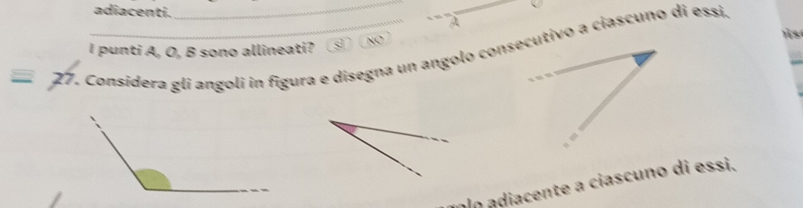 adiacenti. A
I punti A, O, B sono allineati? sì NO 
27. Considera gli angoli in figura e disegna un angolo consecutivo a ciascuño di essi.
olo adiacente a ciascuno di essi.