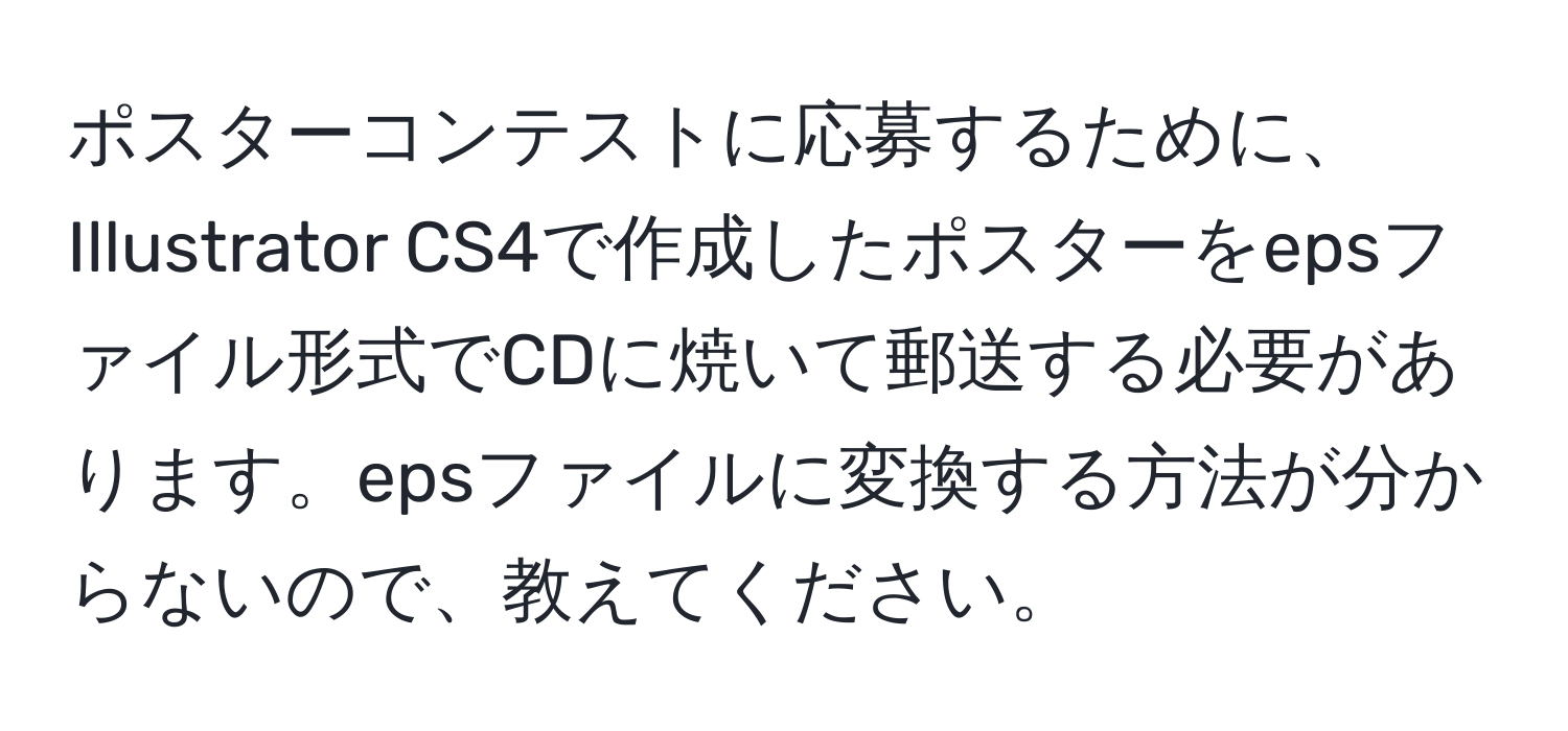 ポスターコンテストに応募するために、Illustrator CS4で作成したポスターをepsファイル形式でCDに焼いて郵送する必要があります。epsファイルに変換する方法が分からないので、教えてください。