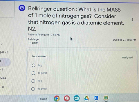 Bellringer question : What is the MASS
of 1 mole of nitrogen gas? Consider
that nitrogen gas is a diatomic element,
N2.
Roberto Rodriguez - 7:59 AM
Bellringer Due Feb 27, 11:59 PM
7 - 1 point
-B-6
Your answer Assigned
14 g
9
14 g/mol
EV&A...
28 g
- 8 28 g/mol
Desk 1