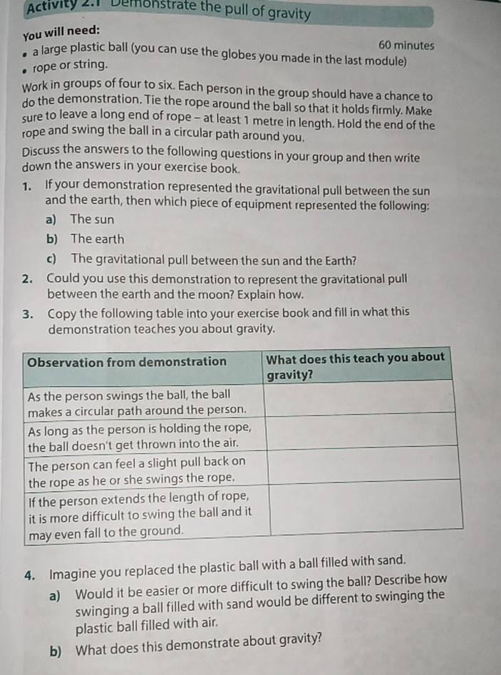 Activity 2:1 Demonstrate the pull of gravity 
You will need:
60 minutes
a large plastic ball (you can use the globes you made in the last module) 
rope or string. 
Work in groups of four to six. Each person in the group should have a chance to 
do the demonstration. Tie the rope around the ball so that it holds firmly. Make 
sure to leave a long end of rope - at least 1 metre in length. Hold the end of the 
rope and swing the ball in a circular path around you. 
Discuss the answers to the following questions in your group and then write 
down the answers in your exercise book. 
1. If your demonstration represented the gravitational pull between the sun 
and the earth, then which piece of equipment represented the following: 
a) The sun 
b) The earth 
c) The gravitational pull between the sun and the Earth? 
2. Could you use this demonstration to represent the gravitational pull 
between the earth and the moon? Explain how. 
3. Copy the following table into your exercise book and fill in what this 
demonstration teaches you about gravity. 
4. Imagine you replaced the plastic ball with a ball filled with sand. 
a) Would it be easier or more difficult to swing the ball? Describe how 
swinging a ball filled with sand would be different to swinging the 
plastic ball filled with air. 
b) What does this demonstrate about gravity?