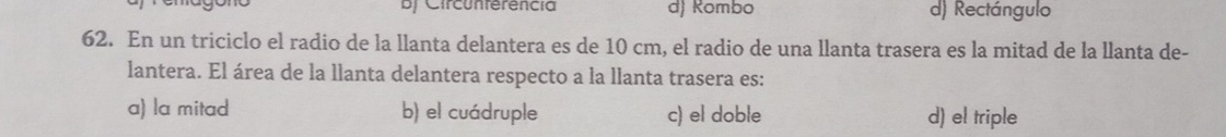 BJ Circunferencia d) Kombo d) Rectángulo
62. En un triciclo el radio de la llanta delantera es de 10 cm, el radio de una llanta trasera es la mitad de la llanta de-
lantera. El área de la llanta delantera respecto a la llanta trasera es:
a) la mitad b) el cuádruple c) el doble d) el triple