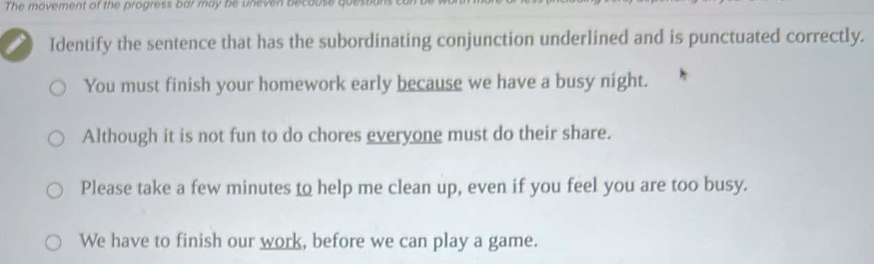 The movement of the progress bar may be uneven because questions
Identify the sentence that has the subordinating conjunction underlined and is punctuated correctly.
You must finish your homework early because we have a busy night.
Although it is not fun to do chores everyone must do their share.
Please take a few minutes to help me clean up, even if you feel you are too busy.
We have to finish our work, before we can play a game.