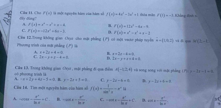 Cho F(x) là một nguyên hàm của hàm số f(x)=4x^3-3x^2+1 thỏa mãn F(1)=-3 Khẳng định n
đây đúng?
A. F(x)=x^4-x^3+x-4. F(x)=12x^2-6x-9. 
B.
C. F(x)=-12x^2+6x-3.
D. F(x)=x^4-x^3+x-2
Câu 12.Trong không gian Oxyz cho mặt phẳng (P) có một vectơ pháp tuyến vector n=(1;0;2) và đi qua M(2;-1; 
Phương trình của mặt phẳng (P) là
A. x+2z+4=0. x+2z-4=0. 
B.
C. 2x-y+z-4=0.
D. 2x-y+z+4=0. 
Câu 13. Trong không gian Oxyz , mặt phẳng đi qua điểm A(-1;2;4) và song song với mặt phẳng (P):y-2z-1=0. 
có phương trình là
A. -x+2y+4z-5=0. B. y-2z+5=0.. C. y-2z-6=0. D. y-2z+6=0. 
Câu 14. Tìm một nguyên hàm của hàm số f(x)= 1/sin^2x -π^xla
A. -cos x- π^x/ln π  +C. B. -cot x- π^x/ln π  . C. -cot x- π^x/ln π  +C. D. cot x- π^x/ln π  . 
a
1