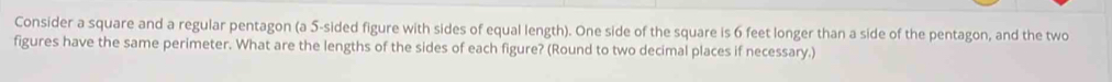 Consider a square and a regular pentagon (a 5 -sided figure with sides of equal length). One side of the square is 6 feet longer than a side of the pentagon, and the two 
figures have the same perimeter. What are the lengths of the sides of each figure? (Round to two decimal places if necessary.)