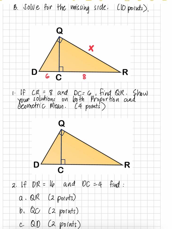 solve for the missing side. (10 points). 
1. If CR=8 and DC=6 find QR. Show 
your solutions on b0th Proportion and 
Geonetric Mean. (4 points ) 
2. If DR=16 and DC=4 find : 
a. R (2 pornts) 
6. QC (2 pornts) 
c. QD (a points)