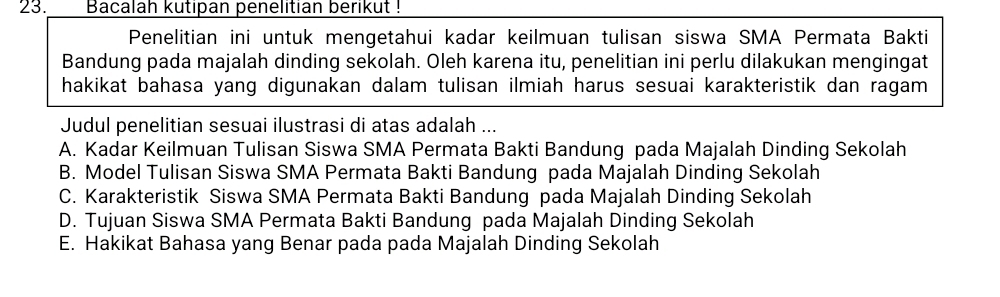 Bacalah kutipan penelitian berikut !
Penelitian ini untuk mengetahui kadar keilmuan tulisan siswa SMA Permata Bakti
Bandung pada majalah dinding sekolah. Oleh karena itu, penelitian ini perlu dilakukan mengingat
hakikat bahasa yang digunakan dalam tulisan ilmiah harus sesuai karakteristik dan ragam 
Judul penelitian sesuai ilustrasi di atas adalah ...
A. Kadar Keilmuan Tulisan Siswa SMA Permata Bakti Bandung pada Majalah Dinding Sekolah
B. Model Tulisan Siswa SMA Permata Bakti Bandung pada Majalah Dinding Sekolah
C. Karakteristik Siswa SMA Permata Bakti Bandung pada Majalah Dinding Sekolah
D. Tujuan Siswa SMA Permata Bakti Bandung pada Majalah Dinding Sekolah
E. Hakikat Bahasa yang Benar pada pada Majalah Dinding Sekolah