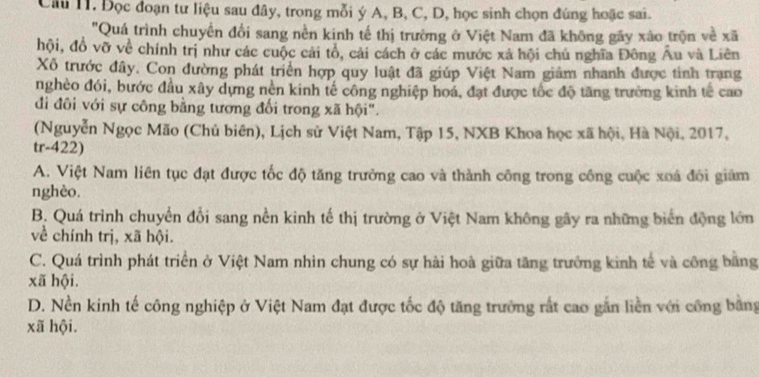 Câu I1. Đọc đoạn tư liệu sau đây, trong mỗi ý A, B, C, D, học sinh chọn đúng hoặc sai.
"Quá trình chuyển đổi sang nền kinh tế thị trường ở Việt Nam đã không gãy xão trọn về xã
hội, đồ vỡ về chính trị như các cuộc cải tổ, cải cách ở các mước xã hội chủ nghĩa Đông Âu và Liên
Xô trước đây. Con đường phát triển hợp quy luật đã giúp Việt Nam giảm nhanh được tỉnh trang
nghèo đói, bước đầu xây dựng nền kinh tế công nghiệp hoá, đạt được tốc độ tăng trưởng kinh tế cao
đi đôi với sự công bằng tương đối trong xã hội".
(Nguyễn Ngọc Mão (Chủ biên), Lịch sử Việt Nam, Tập 15, NXB Khoa học xã hội, Hà Nội, 2017,
tr-422)
A. Việt Nam liên tục đạt được tốc độ tăng trưởng cao và thành công trong công cuộc xoá đối giám
nghèo.
B. Quá trình chuyển đổi sang nền kinh tế thị trường ở Việt Nam không gãy ra những biển động lớn
về chính trị, xã hội.
C. Quá trình phát triển ở Việt Nam nhìn chung có sự hài hoà giữa tăng trưởng kinh tế và công bằng
xã hội.
D. Nền kinh tế công nghiệp ở Việt Nam đạt được tốc độ tăng trường rất cao gắn liền với công bằng
xã hội.