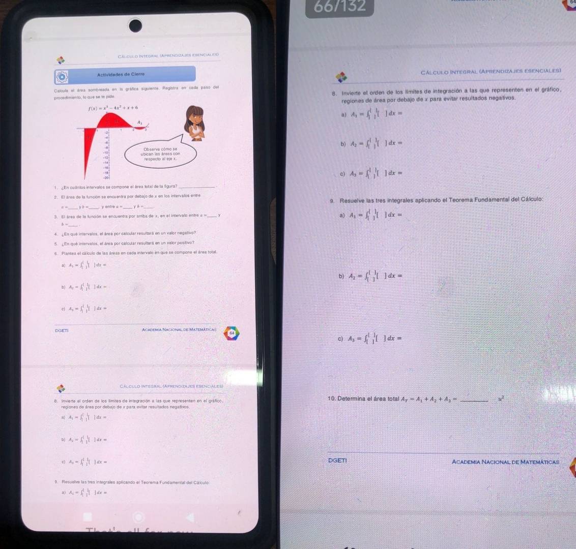 66/132
Cálculo Integral (Aprencizajes ebenciales)
Actividades de Cierre Cálculo Integral (Aprendizájes esenciales)
Calcula el área sombreada en la gráfica siguiente. Registra en cada paso del
procedimiento, lo que se te pide 8. Invierte el orden de los límites de integración a las que representen en el gráfico.
regiones de área por debajo de x para evitar resultados negativos.
A_1=∈t _1^(1[]dx=
b) A_2)=∈t _([])^([])[]dx=
c) A_3=∈t _([])^1[]dx=
1 En cuântos intervalos se componé el área total de la Sgura?
2. El área de la función se encuentra por debajo de x en los intervalos entre
a= _ b= y entre a = b= 9. Resuelve las tres integrales aplicando el Teorema Fundamental del Cálculo:
a)
3. El área de la función se encuentra por amba de x, en el intervalo entre a  = A_1=∈t _([])^([])[]dx=
h=
4   En que intervalos, el área por calcular resultará en un valor negativo
5. ¿En que intervalos, el área por calcular resultará en un valor positivo?
5 Plantea el cálculo de las áreas en cada intervalo en que se compone el área total.
a A、= dx=
b) A_2=∈t _([])^([])[]dx=
b) Az =  ] d =
c) A, = 5|f'[ ] dx =
DGETI Academia Nacional de Matemáticas
c) A₃ = f ] dx =
Cálculd Integral (Afrendizajes esenciales)
B. Inviente el orden de los límites de integración a las que representen en el gráfico 10. Determina el área total A_T=A_1+A_2+A_3= _ u^2
regiones de área por debajo de x para evitar resultados negativos
a) A、 dx=
b) Az =  ] dx=
c) As= ] dx = DGETI Academia Nacional de Matemáticas
9. Resuelve las tres integrales aplicando el Teorema Fundamental del Cálculo
m) A_1=∈t _1^1|_1^1|dx=