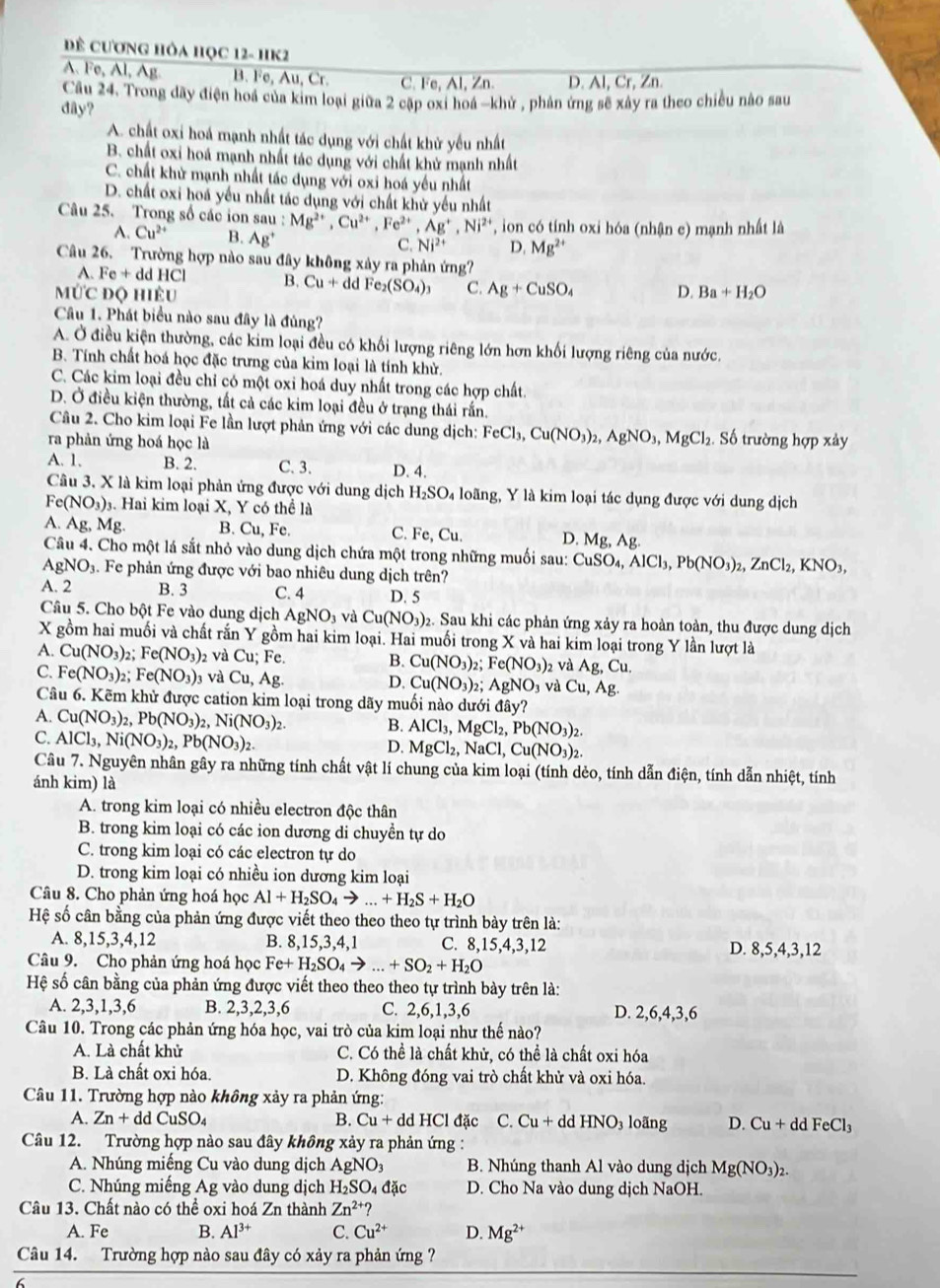 để cươnG hỏa Học 12- hK2
A. Fe, Al, Ag B. Fe, Au, Cr. C. Fe, Al, Zn. D. Al, Cr, Zn.
Cầu 24. Trong dãy điện hoa của kim loại giữa 2 cập oxi hoá -khử , phản ứng sẽ xây ra theo chiều nào sau
dây?
A. chất oxi hoá mạnh nhất tác dụng với chất khử yếu nhất
B. chất oxi hoá mạnh nhất tác dụng với chất khử mạnh nhất
C. chất khử mạnh nhất tác dụng với oxi hoá yếu nhất
D. chất oxi hoá yếu nhất tác dụng với chất khử yếu nhất
Câu 25. Trong số các ion s sau:Mg^(2+),Cu^(2+),Fe^(2+),Ag^+,Ni^(2+) on có tính oxi hóa (nhận c) mạnh nhất là
A. Cu^(2+) B. Ag^+ C. Ni^(2+) D. Mg^(2+)
Câu 26. Trường hợp nào sau đây không xảy ra phản ứng?
A. Fe+ddH Cl B. Cu+ddFe_2(SO_4)_3 C. Ag+CuSO_4 D.
MỨc độ hiệu Ba+H_2O
Câu 1. Phát biểu nào sau đây là đúng?
A. Ở điều kiện thường, các kim loại đều có khối lượng riêng lớn hơn khối lượng riêng của nước.
B. Tính chất hoá học đặc trưng của kim loại là tính khử.
C. Các kim loại đều chỉ có một oxi hoá duy nhất trong các hợp chất.
D. Ở điều kiện thường, tất cả các kim loại đều ở trạng thái rấn.
Câu 2. Cho kim loại Fe lần lượt phản ứng với các dung dịch: FeCl_3,Cu(NO_3)_2,AgNO_3,MgCl_2. Số trường hợp xảy
ra phản ứng hoá học là
A. 1, B. 2. C. 3. D. 4.
Câu 3, X là kim loại phản ứng được với dung dịch H_2SO l loãng, Y là kim loại tác dụng được với dung dịch
Fe(NO_3). Hai kim loại X, Y có thể là
A. Ag, Mg. B. Cu, Fe. C. Fe, Cu. D. Mg,Ag.
Câu 4. Cho một lá sắt nhỏ vào dung dịch chứa một trong những muối sau: CuSO_4,AlCl_3,Pb(NO_3)_2,ZnCl_2,KNO_3,
AgNO₃. Fe phản ứng được với bao nhiêu dung dịch trên?
A. 2 B. 3 C. 4 D. 5
Câu 5. Cho bột Fe vào dung dịch AgNO_3 và Cu(NO_3) 2. Sau khi các phản ứng xảy ra hoàn toàn, thu được dung dịch
X gồm hai muối và chất rấn Y gồm hai kim loại. Hai muối trong X và hai kim loại trong Y lần lượt là
A. Cu(NO_3) , Fe(NO_3) 2 và Cu;Fe B. Cu(NO_3)_2;Fe(NO_3) 2 và Ag,Cu.
C. Fe(NO_3)_2 Fe(NO_3)_3 3 Và Cu,Ag. Cu(NO_3)_2;AgNO_3 và Cu,Ag.
D.
Câu 6. Kẽm khử được cation kim loại trong dãy muối nào dưới đây?
A. Cu(NO_3)_2,Pb(NO_3)_2,Ni(NO_3)_2. B. AlCl_3,MgCl_2,Pb(NO_3)_2.
C. AlCl_3,Ni(NO_3)_2,Pb(NO_3)_2.
D. MgCl_2,NaCl,Cu(NO_3)_2.
Câu 7. Nguyên nhân gây ra những tính chất vật lí chung của kim loại (tính dẻo, tính dẫn điện, tính dẫn nhiệt, tính
ánh kim) là
A. trong kim loại có nhiều electron độc thân
B. trong kim loại có các ion dương di chuyền tự do
C. trong kim loại có các electron tự do
D. trong kim loại có nhiều ion dương kim loại
Câu 8. Cho phản ứng hoá học Al+H_2SO_4to ...+H_2S+H_2O
Hệ số cân bằng của phản ứng được viết theo theo theo tự trình bày trên là:
A. 8,15,3,4,12 B. 8,15,3,4,1 C. 8,15,4,3,12 D. 8,5,4,3,12
Câu 9. Cho phản ứng hoá học Fe+H_2SO_4to ...+SO_2+H_2O
Hệ số cân bằng của phản ứng được viết theo theo theo tự trình bày trên là:
A. 2,3,1,3,6 B. 2,3,2,3,6 C. 2,6,1,3,6 D. 2,6,4,3,6
Câu 10. Trong các phản ứng hóa học, vai trò của kim loại như thế nào?
A. Là chất khử C. Có thể là chất khử, có thể là chất oxi hóa
B. Là chất oxi hóa. D. Không đóng vai trò chất khử và oxi hóa.
Câu 11. Trường hợp nào không xảy ra phản ứng:
A. Zn+ddCuSO_4 B. Cu+ddHCl đặc C. Cu+ddHNO_3 loãng D. Cu+ddFeCl_3
Câu 12. Trường hợp nào sau đây không xảy ra phản ứng :
A. Nhúng miếng Cu vào dung dịch AgNO_3 B. Nhúng thanh Al vào dung dịch Mg(NO_3)_2.
C. Nhúng miếng Ag vào dung dịch H_2SO_4dac D. Cho Na vào dung dịch NaOH.
Câu 13. Chất nào có thể oxi hoá Zn thành Zn^(2+)?
A. Fe B. Al^(3+) C. Cu^(2+) D. Mg^(2+)
Câu 14. Trường hợp nào sau đây có xảy ra phản ứng ?