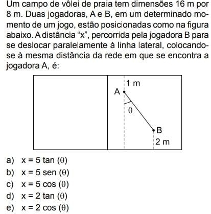 Um campo de vôlei de praia tem dimensões 16 m por
8 m. Duas jogadoras, A e B, em um determinado mo-
mento de um jogo, estão posicionadas como na figura
abaixo. A distância “ x ”, percorrida pela jogadora B para
se deslocar paralelamente à linha lateral, colocando-
se à mesma distância da rede em que se encontra a
jogadora A, é:
1 m
A
θ
B
2 m
a) x=5tan (θ )
b) x=5sen (θ )
c) x=5cos (θ )
d) x=2tan (θ )
e) x=2cos (θ )