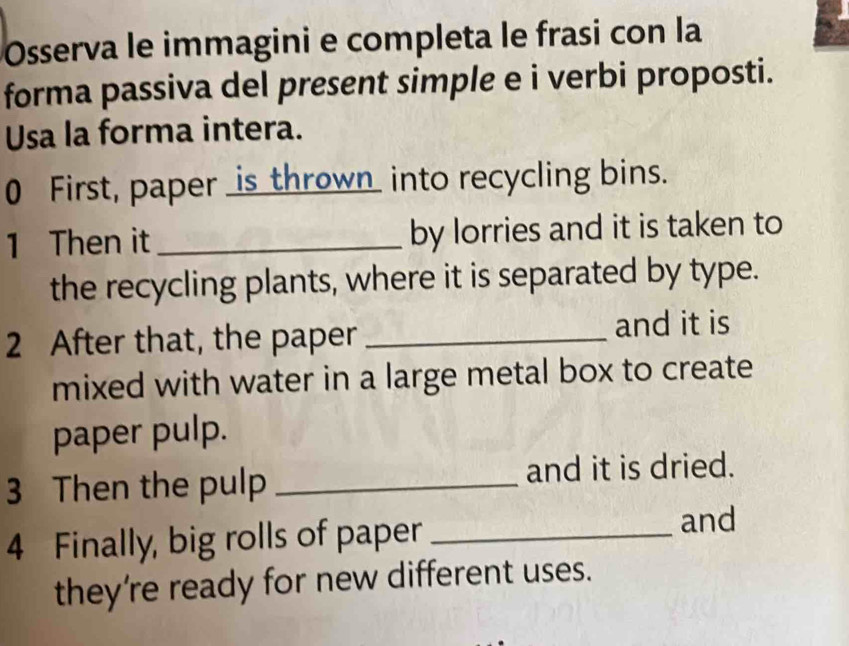 Osserva le immagini e completa le frasi con la 
forma passiva del present simple e i verbi proposti. 
Usa la forma intera. 
0 First, paper _is thrown_ into recycling bins. 
1 Then it _by lorries and it is taken to 
the recycling plants, where it is separated by type. 
2 After that, the paper _and it is 
mixed with water in a large metal box to create 
paper pulp. 
3 Then the pulp _and it is dried. 
4 Finally, big rolls of paper_ 
and 
they're ready for new different uses.