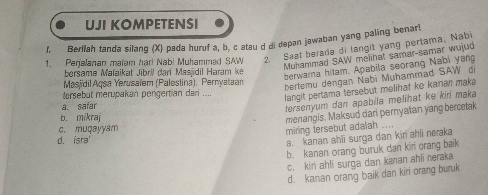 UJI KOMPETENSI
I. Berilah tanda silang (X) pada huruf a, b, c atau d di depan jawaban yang paling benar!
1. Perjalanan malam hari Nabi Muhammad SAW 2. Saat berada di langit yang pertama, Nabi
Muhammad SAW melihat samar-samar wujud
bersama Malaikat Jibril dari Masjidil Haram ke
berwarna hitam. Apabila seorang Nabi yang
Masjidil Aqsa Yerusalem (Palestina). Pernyataan
bertemu dengan Nabi Muhammad SAW di
tersebut merupakan pengertian dari ....
langit pertama tersebut melihat ke kanan maka
a. safar
tersenyum dan apabila melihat ke kiri maka
b. mikraj
menangis. Maksud dari pernyatan yang bercetak
c. muqayyam
miring tersebut adalah ....
d. isra'
a. kanan ahli surga dan kiri ahli neraka
b. kanan orang buruk dan kiri orang baik
c. kiri ahli surga dan kanan ahli neraka
d. kanan orang baik dan kiri orang buruk