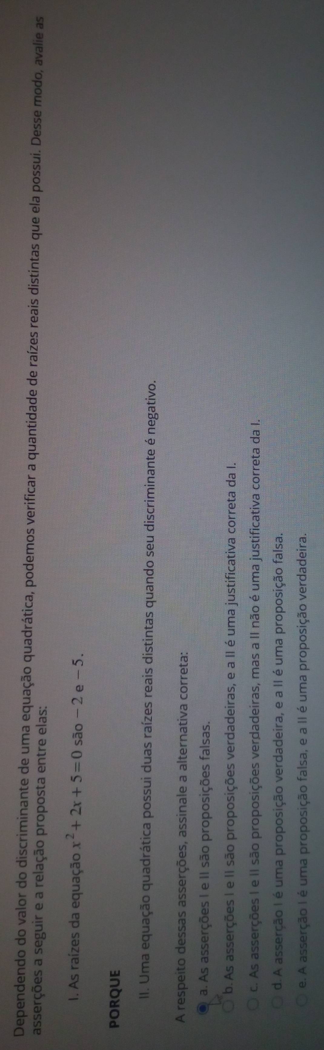 Dependendo do valor do discriminante de uma equação quadrática, podemos verificar a quantidade de raízes reais distintas que ela possui. Desse modo, avalie as
asserções a seguir e a relação proposta entre elas:
I. As raízes da equação x^2+2x+5=0sao-2 e - 5.
PORQUE
II. Uma equação quadrática possui duas raízes reais distintas quando seu discriminante é negativo.
A respeito dessas asserções, assinale a alternativa correta:
a. As asserções I e II são proposições falsas.
b. As asserções I e II são proposições verdadeiras, e a II é uma justificativa correta da I.
c. As asserções I e II são proposições verdadeiras, mas a II não é uma justificativa correta da I.
d. A asserção I é uma proposição verdadeira, e a II é uma proposição falsa.
e. A asserção I é uma proposição falsa, e a II é uma proposição verdadeira.