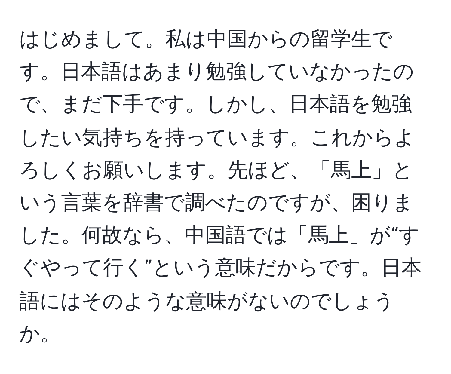 はじめまして。私は中国からの留学生です。日本語はあまり勉強していなかったので、まだ下手です。しかし、日本語を勉強したい気持ちを持っています。これからよろしくお願いします。先ほど、「馬上」という言葉を辞書で調べたのですが、困りました。何故なら、中国語では「馬上」が“すぐやって行く”という意味だからです。日本語にはそのような意味がないのでしょうか。