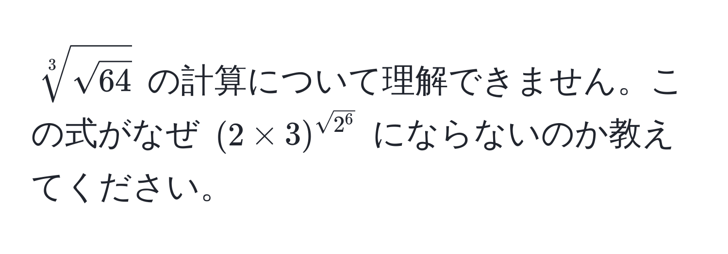 $sqrt[3](sqrt64)$ の計算について理解できません。この式がなぜ $(2 * 3)^sqrt(2^6)$ にならないのか教えてください。