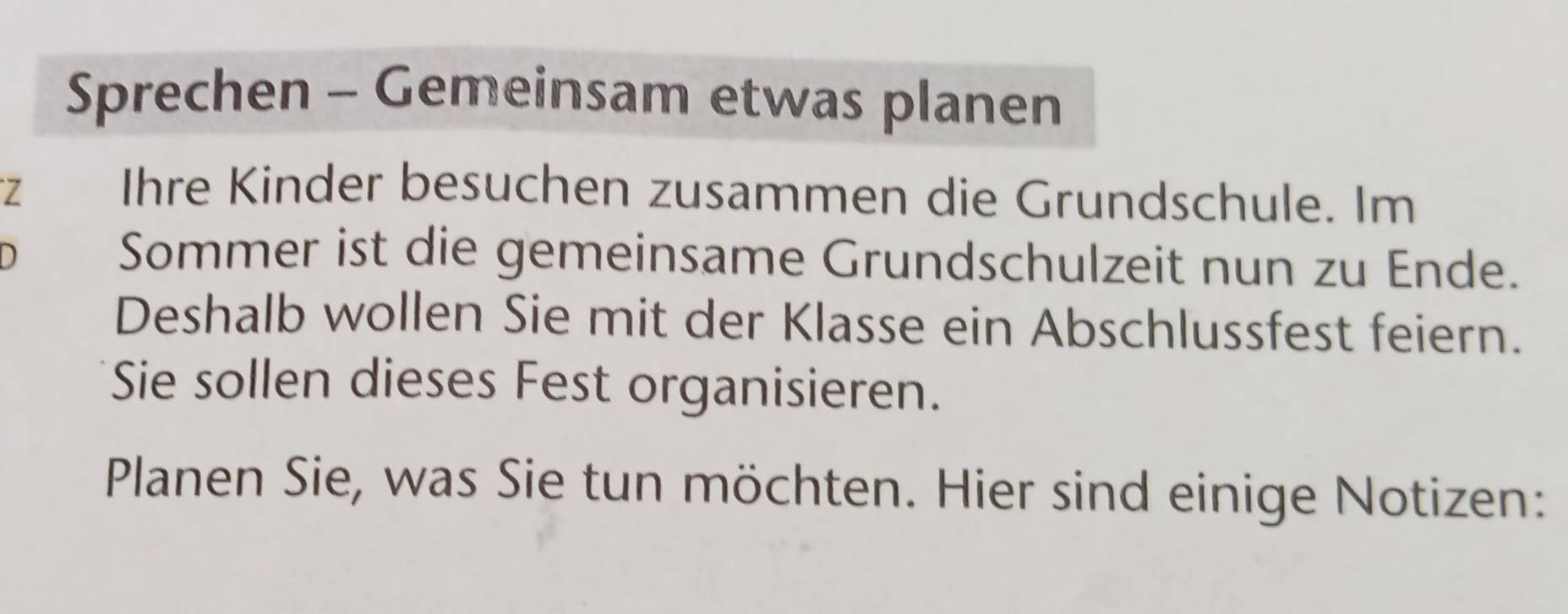 Sprechen - Gemeinsam etwas planen 
Z Ihre Kinder besuchen zusammen die Grundschule. Im 
D 
Sommer ist die gemeinsame Grundschulzeit nun zu Ende. 
Deshalb wollen Sie mit der Klasse ein Abschlussfest feiern. 
Sie sollen dieses Fest organisieren. 
Planen Sie, was Sie tun möchten. Hier sind einige Notizen: