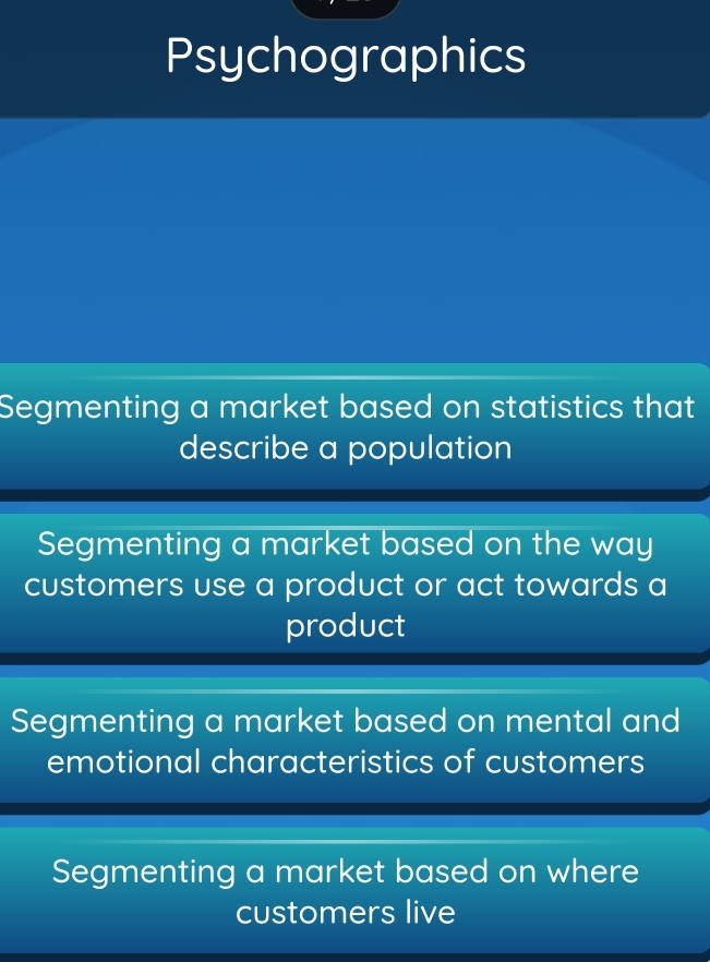 Psychographics
Segmenting a market based on statistics that
describe a population
Segmenting a market based on the way
customers use a product or act towards a
product
Segmenting a market based on mental and
emotional characteristics of customers
Segmenting a market based on where
customers live