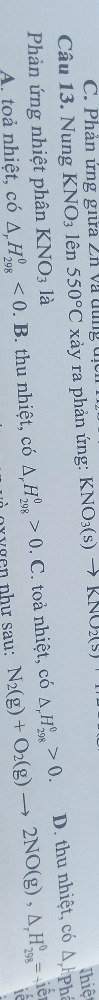 Phân ứng giữa Zn và dùng địcn
Câu 13. Nung KNO_3 lên 550°C xảy ra phản ứng: KNO_3(s)to KNO_2(s)
Thiệ
Phản ứng nhiệt phân KNO_3 là
N_2(g)+O_2(g)to 2NO(g), △ _rH_(298)^0=+1e^2
A. toả nhiệt, có △ _rH_(298)^0<0</tex> . B. thu nhiệt, có △ _rH_(298)^0>0. . C. toả nhiệt, có △ _rH_(298)^0>0. D. thu nhiệt, có Δ Phá
If