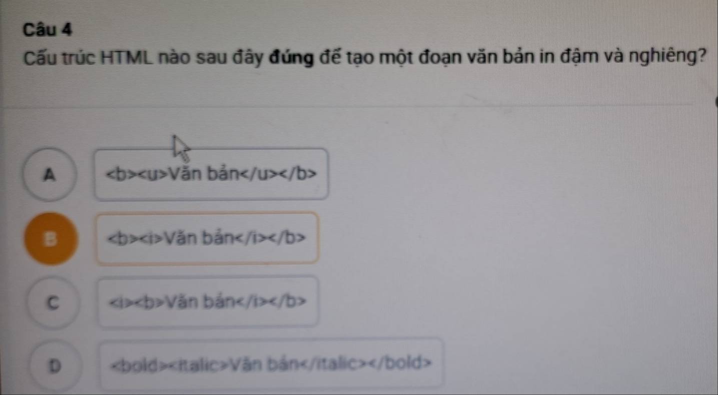 Cấu trúc HTML nào sau đây đứng đế tạo một đoạn văn bản in đậm và nghiêng?
A ∠ b>∠ u>V băn bản
B ∠ b>∠ i>V an A an /i>
C ∠ i>∠ b>V ǎn bản ∠ /b>∠ /b>
D Văn bản