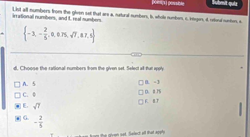 point(s) possible Submit quiz
List all numbers from the given set that are a. natural numbers, b. whole numbers, c. integers, d. rational numbers, e.
irrational numbers, and f. real numbers.
 -3,- 2/5 ,0,0.75,sqrt(7),8.7,5
d. Choose the rational numbers from the given set. Select all that apply
A. 5 B. -3
C. 0 D. 0.75
F. 8.7
E. sqrt(7)
G. - 2/5 
from the given set. Select all that apply