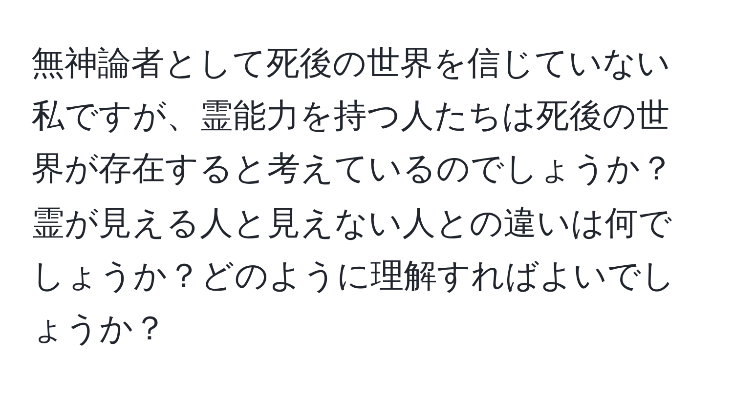 無神論者として死後の世界を信じていない私ですが、霊能力を持つ人たちは死後の世界が存在すると考えているのでしょうか？霊が見える人と見えない人との違いは何でしょうか？どのように理解すればよいでしょうか？