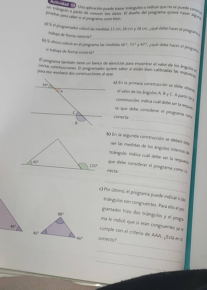 AGMcad D Una aplicación puede trazar triángulos o indicar que no se puede constra
un triángulo a partir de conocer tres datos. El dueño del programa quiere hacer alguna
pruebas para saber si el programa corre bien.
_
a) Si el programador colocó las medidas 13 cm, 24 cm y 38 cm, ¿qué debe hacer el programa 
trabaja de forma correcta?
_
b) Si ahora colocó en el programa las medidas 60°,73° y 47° , ¿ qué debe hacer el program
si trabaja de forma correcta?
El programa también tiene un banco de ejercicios para encontrar el valor de los ángulos e
ciertas construcciones. El programador quiere saber si están bien calibradas las respuesta
para eso resolverá dos construcciones al azar.
a) En la primera construcción se debe obtener
el valor de los ángulos A, B y C. A partir de la
construcción, indica cuál debe ser la respue,
_
ta que debe considerar el programa como
correcta:
_
b) En la segunda construcción se deben obte
ner las medidas de los ángulos internos de
triángulo. Indica cuál debe ser la respuesta
_
que debe considerar el programa como (
rrecta:
_
c) Por último, el programa puede indicar si dos
triángulos son congruentes. Para ello el pro-
gramador hizo dos triángulos y el progra
ma le indicó que si eran congruentes ya se
_
cumple con el criterio de AAA. ¿Está en lo
correcto?
_
_