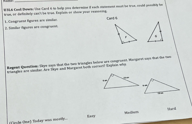 Name:_
U3L6 Cool Down: Use Card 6 to help you determine if each statement must be true, could possibly be
true, or definitely can't be true. Explain or show your reasoning.
1. Congruent figures are similar. Card 6
2. Similar figures are congruent.
Regent Question: Skye says that the two triangles below are congruent. Margaret says that the two
triangles are similar. Are Skye and Margaret both correct? Explain why.
Medium
(Circle One) Today was mostly... Easy Hard