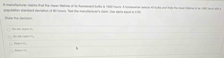 A manufacturer claims that the mean lifetime of its fluorescent bulbs is 1500 hours. A homeowner selects 40 bulbs and finds the mean lifetime to be 1480 hours with a
population standard deviation of 80 hours. Test the manufacturer's claim. Use alpha equal to 0.05.
State the decision.
Do not reject H_1
Do not reject H_a
Rej e ct H_o
Rej ect H_1