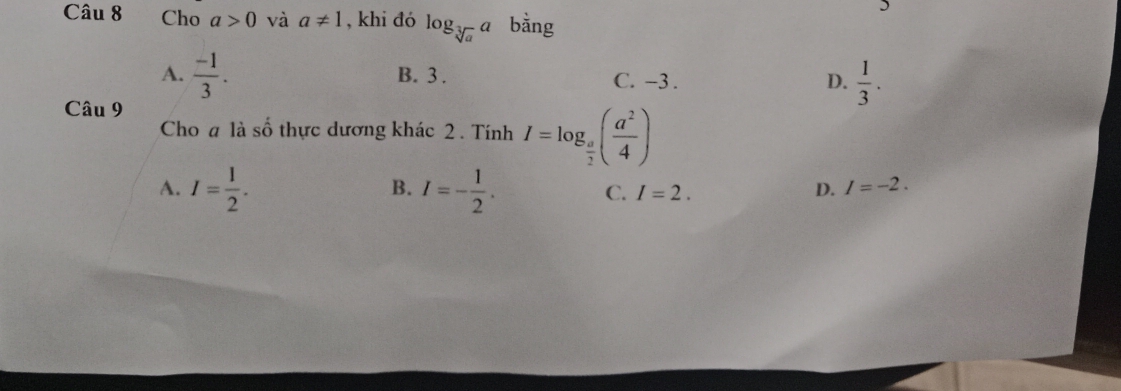 Cho a>0 và a!= 1 , khi đó log _sqrt[3](a)a bằng
A.  (-1)/3 . B. 3. C. −3. D.  1/3 . 
Câu 9
Cho a là số thực dương khác 2. Tính I=log _ a/2 ( a^2/4 )
B.
A. I= 1/2 . I=- 1/2 . C. I=2. D. I=-2.